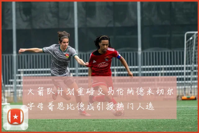 火箭队计划重磅交易伦纳德米切尔字母哥恩比德成引援热门人选