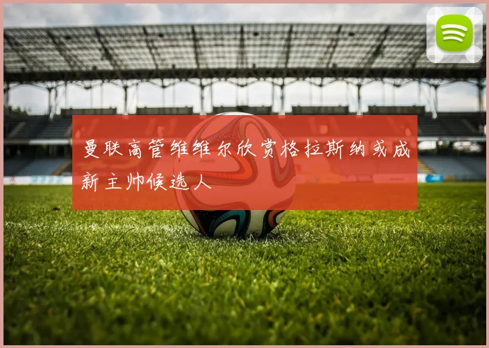 曼联高管维维尔欣赏格拉斯纳或成新主帅候选人