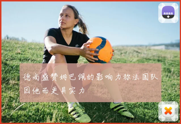 德尚盛赞姆巴佩的影响力称法国队因他而更具实力