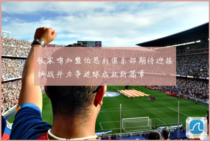 张家鸣加盟伯恩利俱乐部期待迎接挑战并力争进球成就新篇章