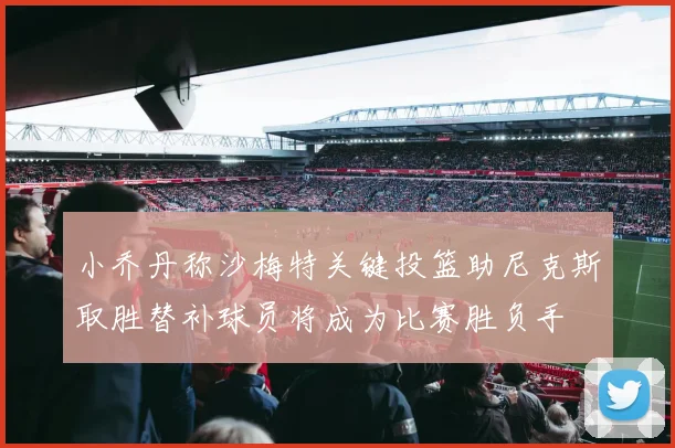 小乔丹称沙梅特关键投篮助尼克斯取胜替补球员将成为比赛胜负手