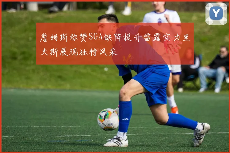 詹姆斯称赞SGA缺阵提升雷霆实力里夫斯展现独特风采
