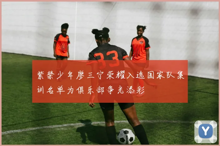 紫禁少年廖三宁荣耀入选国家队集训名单为俱乐部争光添彩