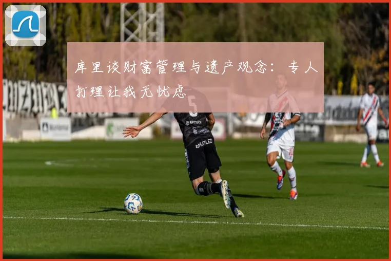 库里谈财富管理与遗产观念：专人打理让我无忧虑