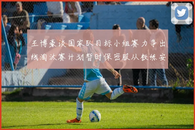 王博豪谈国家队目标小组赛力争出线淘汰赛计划暂时保密服从教练安排