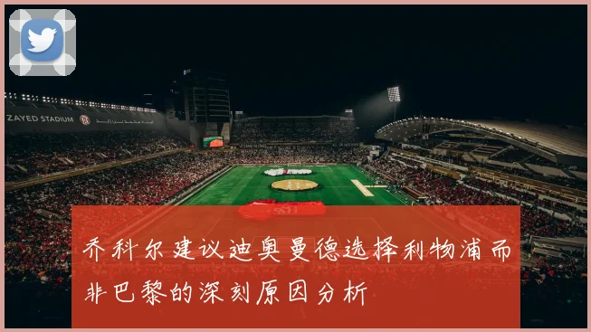 乔科尔建议迪奥曼德选择利物浦而非巴黎的深刻原因分析