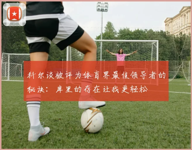 科尔谈被评为体育界最佳领导者的秘诀：库里的存在让我更轻松