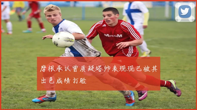 摩根承认曾质疑塔帅表现现已被其出色成绩打脸