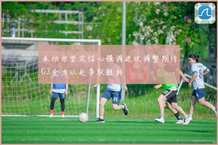 米切尔坚定信心强调进攻调整期待G3全力以赴争取胜利