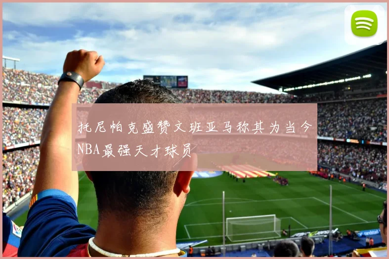 托尼帕克盛赞文班亚马称其为当今NBA最强天才球员