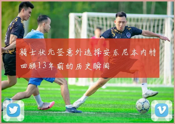 骑士状元签意外选择安东尼本内特回顾13年前的历史瞬间