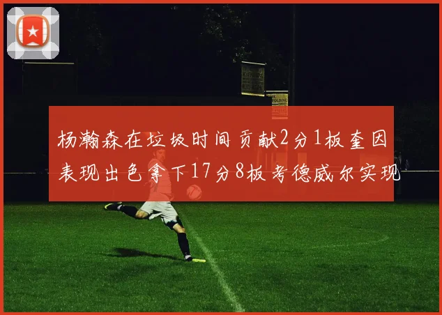 杨瀚森在垃圾时间贡献2分1板奎因表现出色拿下17分8板考德威尔实现双双14板转正