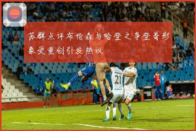 苏群点评布伦森与哈登之争登哥形象受重创引发热议