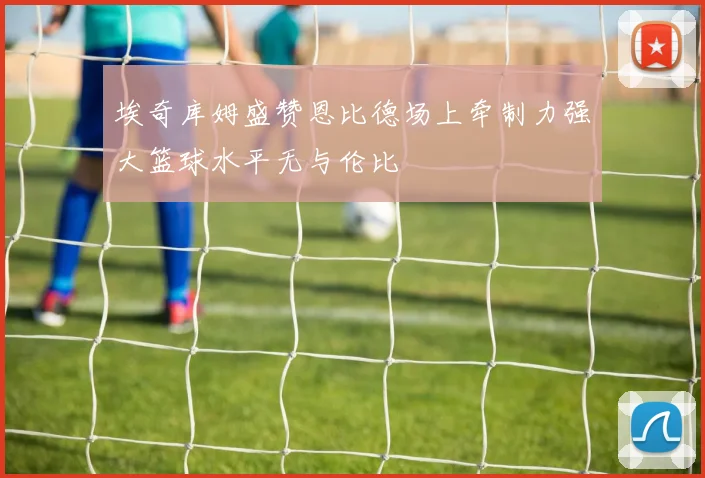 埃奇库姆盛赞恩比德场上牵制力强大篮球水平无与伦比