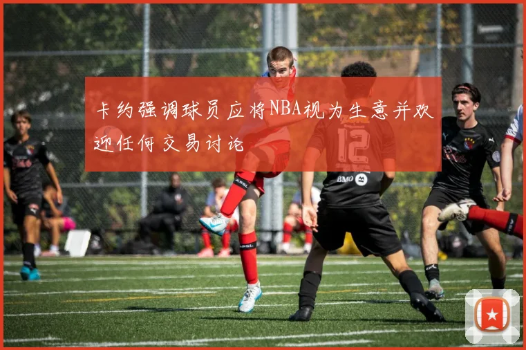 卡约强调球员应将NBA视为生意并欢迎任何交易讨论